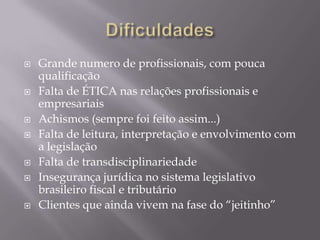 DificuldadesGrande numero de profissionais, com pouca qualificaçãoFalta de ÉTICA nas relações profissionais e empresariaisAchismos (sempre foi feito assim...)Falta de leitura, interpretação e envolvimento com a legislaçãoFalta de transdisciplinariedadeInsegurança jurídica no sistema legislativo brasileiro fiscal e tributárioClientes que ainda vivem na fase do “jeitinho”