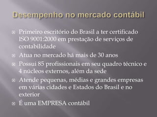 Desempenho no mercado contábilPrimeiro escritório do Brasil a ter certificado ISO 9001:2000 em prestação de serviços de contabilidadeAtua no mercado há mais de 30 anosPossui 85 profissionais em seu quadro técnico e 4 núcleos externos, além da sedeAtende pequenas, médias e grandes empresas em várias cidades e Estados do Brasil e no exteriorÉ uma EMPRESA contábil