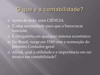 O que é a contabilidade?Antes de tudo, uma CIÊNCIAÉ uma necessidade para que a burocracia funcioneÉ obrigatória em qualquer sistema econômicoNo Brasil, surge em 1549 com a nomeação do primeiro Contador-geralAfinal, qual a utilidade e a importância em ser técnico em contabilidade?