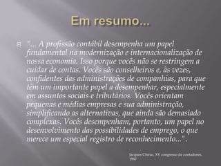 Em resumo..."... A profissão contábil desempenha um papel fundamental na modernização e internacionalização de nossa economia. Isso porque vocês não se restringem a cuidar de contas. Vocês são conselheiros e, às vezes, confidentes das administrações de companhias, para que têm um importante papel a desempenhar, especialmente em assuntos sociais e tributários. Vocês orientam pequenas e médias empresas e sua administração, simplificando as alternativas, que ainda são demasiado complexas. Vocês desempenham, portanto, um papel no desenvolvimento das possibilidades de emprego, o que merece um especial registro de reconhecimento...". Jacques Chirac, XV congresso de contadores, 1997