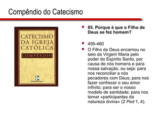 Compêndio do Catecismo
 85. Porque é que o Filho de
Deus se fez homem?
 456-460
 O Filho de Deus encarnou no
seio da Virgem Maria pelo
poder do Espírito Santo, por
causa de nós homens e para
nossa salvação, ou seja: para
nos reconciliar a nós
pecadores com Deus; para nos
fazer conhecer o seu amor
infinito; para ser o nosso
modelo de santidade; para nos
tornar «participantes da
natureza divina» (2 Ped 1, 4).
 