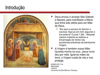 Introdução
 Deus enviou o arcanjo São Gabriel
a Nazaré, para manifestar a Maria
que tinha sido eleita para ser Mãe
de Deus.
 “Eis aqui a escrava do Senhor a
escrava; faça-se em mim segundo a
tua palavra" (Lucas 1,38). - Naquele
mesmo instante se realizou a
Encarnação do Verbo nas
puríssimas entranhas da Santíssima
Virgem.
 A Virgem é também nossa Mãe.
Quando morria na cruz, Jesus no-la
deu por mãe. Igual às mães da
terra, a Virgem cuida de nós e nos
protege.
ANGELICO, Fra
Natividade
1440-41
Convento de São Marcos, Florença
 