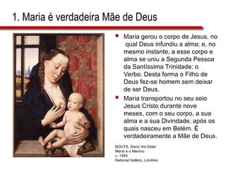 1. Maria é verdadeira Mãe de Deus
 Maria gerou o corpo de Jesus, no
qual Deus infundiu a alma; e, no
mesmo instante, a esse corpo e
alma se uniu a Segunda Pessoa
da Santíssima Trinidade: o
Verbo. Desta forma o Filho de
Deus fez-se homem sem deixar
de ser Deus.
 Maria transportou no seu seio
Jesus Cristo durante nove
meses, com o seu corpo, a sua
alma e a sua Divindade, após os
quais nasceu em Belém. É
verdadeiramente a Mãe de Deus.
BOUTS, Dieric the Elder
Maria e o Menino
c. 1465
National Gallery, Londres
 