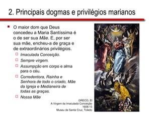 2. Principais dogmas e privilégios marianos
 O maior dom que Deus
concedeu a Maria Santíssima é
o de ser sua Mãe. E, por ser
sua mãe, encheu-a de graça e
de extraordinários privilégios.
 Imaculada Conceição.
 Sempre virgem.
 Assumpção em corpo e alma
para o céu.
 Corredentora, Rainha e
Senhora de todo o criado, Mãe
da Igreja e Medianeira de
todas as graças.
 Nossa Mãe
GRECO, El
A Virgem da Imaculada Conceição
1608-13
Museu de Santa Cruz, Toledo
 