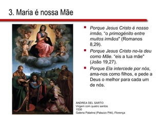 3. Maria é nossa Mãe
 Porque Jesus Cristo é nosso
irmão, “o primogénito entre
muitos irmãos" (Romanos
8,29).
 Porque Jesus Cristo no-la deu
como Mãe. “eis a tua mãe"
(João 19,27).
 Porque Ela intercede por nós,
ama-nos como filhos, e pede a
Deus o melhor para cada um
de nós.
ANDREA DEL SARTO
Virgem com quatro santos
1530
Galeria Palatina (Palazzo Pitti), Florença
 