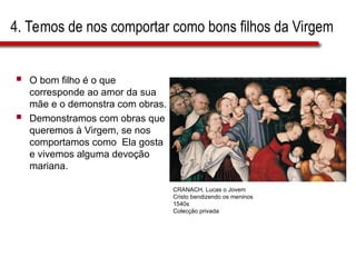 4. Temos de nos comportar como bons filhos da Virgem
 O bom filho é o que
corresponde ao amor da sua
mãe e o demonstra com obras.
 Demonstramos com obras que
queremos à Virgem, se nos
comportamos como Ela gosta
e vivemos alguma devoção
mariana.
CRANACH, Lucas o Jovem
Cristo bendizendo os meninos
1540s
Colecção privada
 