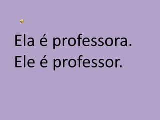Ela é professora.Ele é professor.