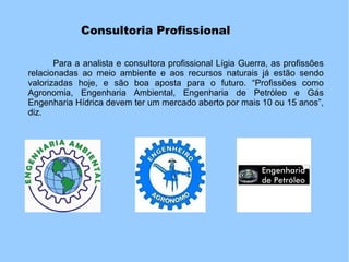 Consultoria Profissional
Para a analista e consultora profissional Lígia Guerra, as profissões
relacionadas ao meio ambiente e aos recursos naturais já estão sendo
valorizadas hoje, e são boa aposta para o futuro. “Profissões como
Agronomia, Engenharia Ambiental, Engenharia de Petróleo e Gás
Engenharia Hídrica devem ter um mercado aberto por mais 10 ou 15 anos”,
diz.
 