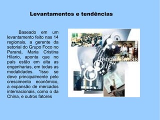 Levantamentos e tendências
Baseado em um
levantamento feito nas 14
regionais, a gerente da
setorial do Grupo Foco no
Paraná, Maria Cristina
Hilario, aponta que no
país estão em alta as
engenharias, em todas as
modalidades. “Isso se
deve principalmente pelo
crescimento econômico,
a expansão de mercados
internacionais, como o da
China, e outros fatores
 