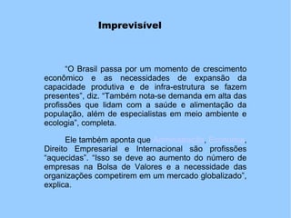 Imprevisível
“O Brasil passa por um momento de crescimento
econômico e as necessidades de expansão da
capacidade produtiva e de infra-estrutura se fazem
presentes”, diz. “Também nota-se demanda em alta das
profissões que lidam com a saúde e alimentação da
população, além de especialistas em meio ambiente e
ecologia”, completa.
Ele também aponta que Administração, Economia,
Direito Empresarial e Internacional são profissões
“aquecidas”. “Isso se deve ao aumento do número de
empresas na Bolsa de Valores e a necessidade das
organizações competirem em um mercado globalizado”,
explica.
 