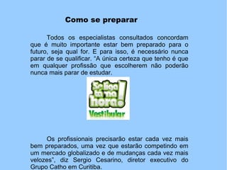Como se preparar
Todos os especialistas consultados concordam
que é muito importante estar bem preparado para o
futuro, seja qual for. E para isso, é necessário nunca
parar de se qualificar. “A única certeza que tenho é que
em qualquer profissão que escolherem não poderão
nunca mais parar de estudar.
Os profissionais precisarão estar cada vez mais
bem preparados, uma vez que estarão competindo em
um mercado globalizado e de mudanças cada vez mais
velozes”, diz Sergio Cesarino, diretor executivo do
Grupo Catho em Curitiba.
 