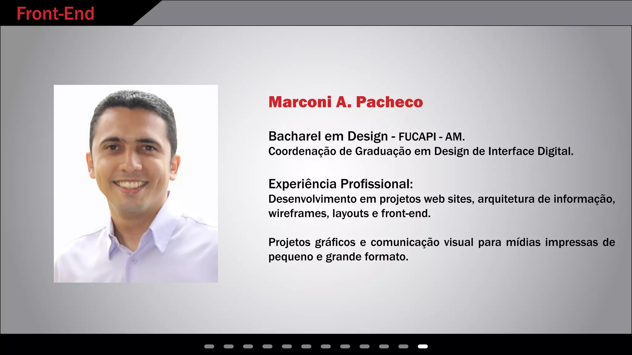Front-End
Marconi A. Pacheco
Bacharel em Design - FUCAPI - AM.
Coordenação de Graduação em Design de Interface Digital.
Experiência Profissional:
Desenvolvimento em projetos web sites, arquitetura de informação,
wireframes, layouts e front-end.
Projetos gráficos e comunicação visual para mídias impressas de
pequeno e grande formato.
 