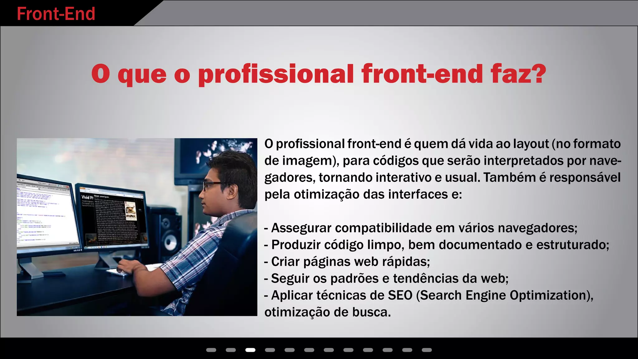 Front-End
- - - - - - - - - - - -
O que o profissional front-end faz?
O profissional front-end é quem dá vida ao layout (no formato
de imagem), para códigos que serão interpretados por nave-
gadores, tornando interativo e usual. Também é responsável
pela otimização das interfaces e:
- Assegurar compatibilidade em vários navegadores;
- Produzir código limpo, bem documentado e estruturado;
- Criar páginas web rápidas;
- Seguir os padrões e tendências da web;
- Aplicar técnicas de SEO (Search Engine Optimization),
otimização de busca.
 