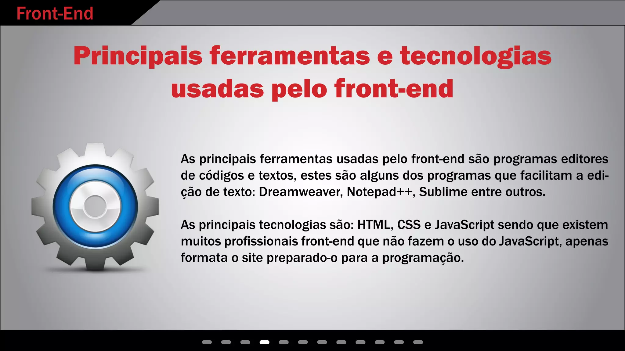 Front-End
- - - - - - - - - - - -
Principais ferramentas e tecnologias
usadas pelo front-end
As principais ferramentas usadas pelo front-end são programas editores
de códigos e textos, estes são alguns dos programas que facilitam a edi-
ção de texto: Dreamweaver, Notepad++, Sublime entre outros.
As principais tecnologias são: HTML, CSS e JavaScript sendo que existem
muitos profissionais front-end que não fazem o uso do JavaScript, apenas
formata o site preparado-o para a programação.
 