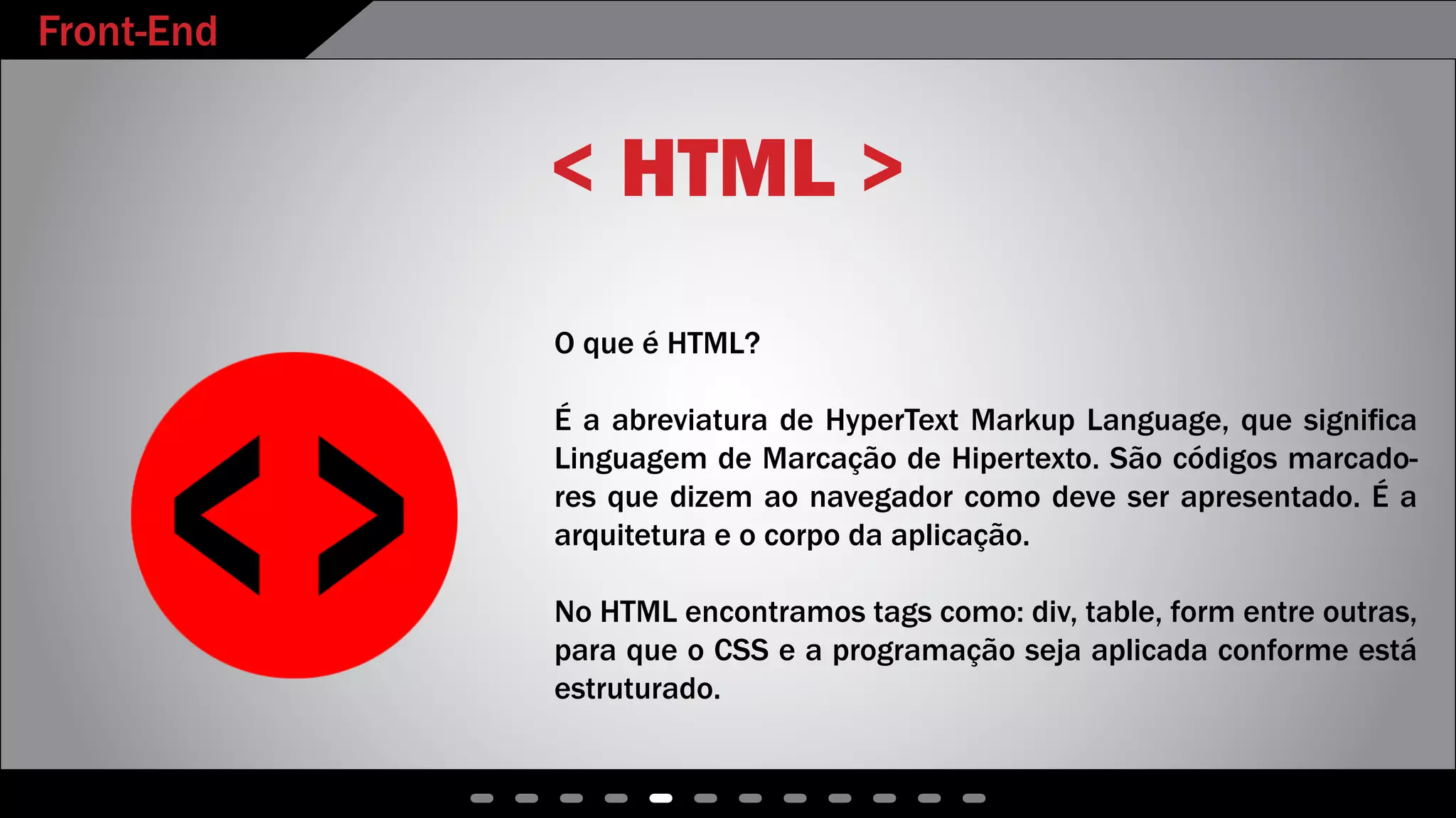 Front-End
< HTML >
O que é HTML?
É a abreviatura de HyperText Markup Language, que significa
Linguagem de Marcação de Hipertexto. São códigos marcado-
res que dizem ao navegador como deve ser apresentado. É a
arquitetura e o corpo da aplicação.
No HTML encontramos tags como: div, table, form entre outras,
para que o CSS e a programação seja aplicada conforme está
estruturado.
 