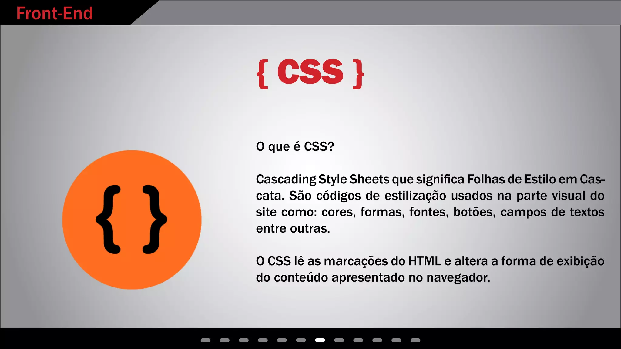 Front-End
- - - - - - - - - - - -
{ CSS }
O que é CSS?
Cascading Style Sheets que significa Folhas de Estilo em Cas-
cata. São códigos de estilização usados na parte visual do
site como: cores, formas, fontes, botões, campos de textos
entre outras.
O CSS lê as marcações do HTML e altera a forma de exibição
do conteúdo apresentado no navegador.
 