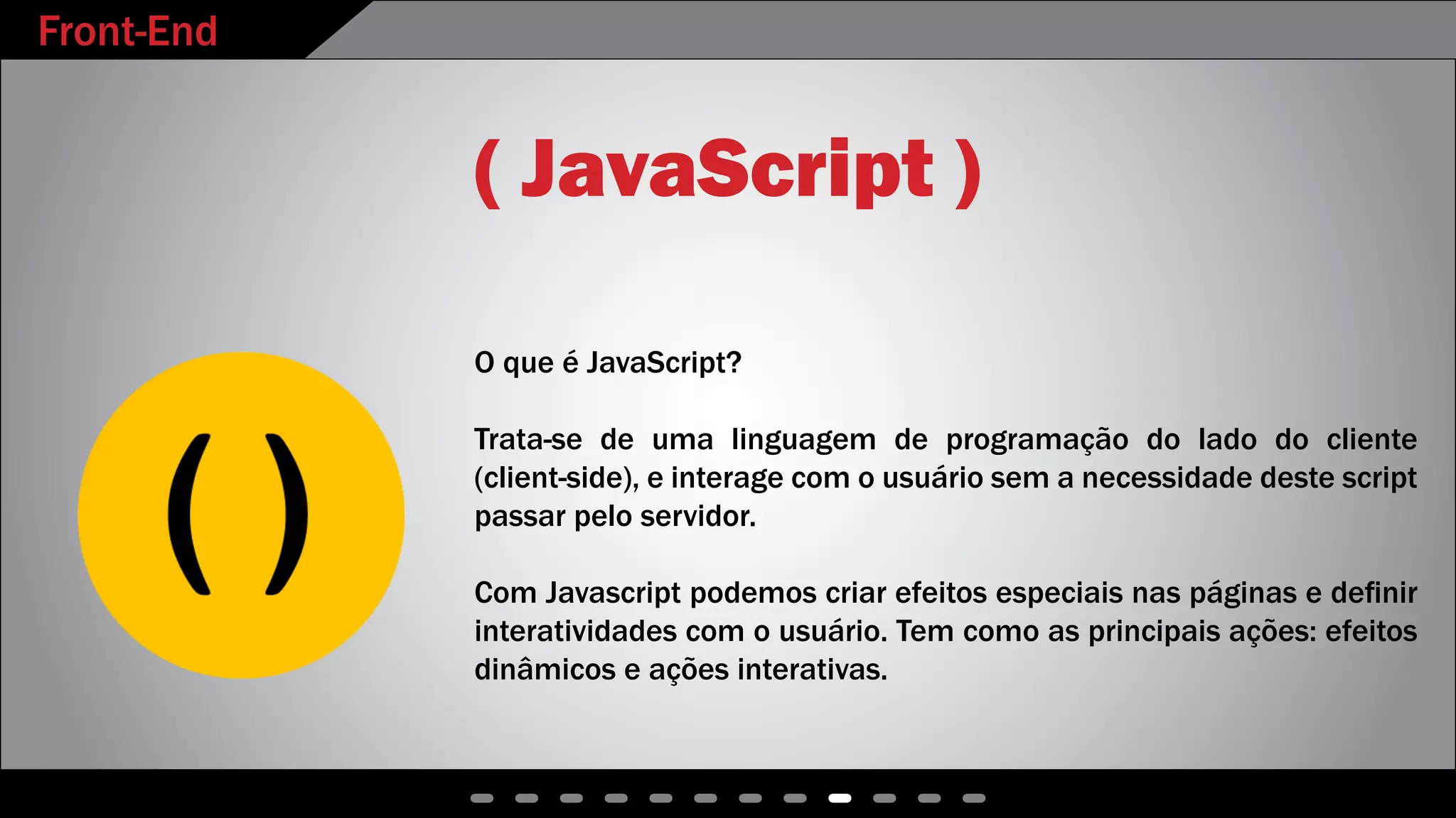 Front-End
( JavaScript )
O que é JavaScript?
Trata-se de uma linguagem de programação do lado do cliente
(client-side), e interage com o usuário sem a necessidade deste script
passar pelo servidor.
Com Javascript podemos criar efeitos especiais nas páginas e definir
interatividades com o usuário. Tem como as principais ações: efeitos
dinâmicos e ações interativas.
 
