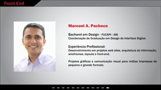 Front-End
Marconi A. Pacheco
Bacharel em Design - FUCAPI - AM.
Coordenação de Graduação em Design de Interface Digital.
Experiência Profissional:
Desenvolvimento em projetos web sites, arquitetura de informação,
wireframes, layouts e front-end.
Projetos gráficos e comunicação visual para mídias impressas de
pequeno e grande formato.
 