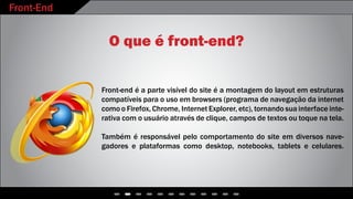 Front-End
O que é front-end?
Front-end é a parte visível do site é a montagem do layout em estruturas
compatíveis para o uso em browsers (programa de navegação da internet
como o Firefox, Chrome, Internet Explorer, etc), tornando sua interface inte-
rativa com o usuário através de clique, campos de textos ou toque na tela.
Também é responsável pelo comportamento do site em diversos nave-
gadores e plataformas como desktop, notebooks, tablets e celulares.
 