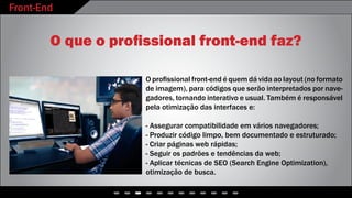 Front-End
- - - - - - - - - - - -
O que o profissional front-end faz?
O profissional front-end é quem dá vida ao layout (no formato
de imagem), para códigos que serão interpretados por nave-
gadores, tornando interativo e usual. Também é responsável
pela otimização das interfaces e:
- Assegurar compatibilidade em vários navegadores;
- Produzir código limpo, bem documentado e estruturado;
- Criar páginas web rápidas;
- Seguir os padrões e tendências da web;
- Aplicar técnicas de SEO (Search Engine Optimization),
otimização de busca.
 