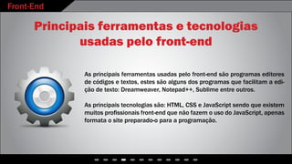 Front-End
- - - - - - - - - - - -
Principais ferramentas e tecnologias
usadas pelo front-end
As principais ferramentas usadas pelo front-end são programas editores
de códigos e textos, estes são alguns dos programas que facilitam a edi-
ção de texto: Dreamweaver, Notepad++, Sublime entre outros.
As principais tecnologias são: HTML, CSS e JavaScript sendo que existem
muitos profissionais front-end que não fazem o uso do JavaScript, apenas
formata o site preparado-o para a programação.
 