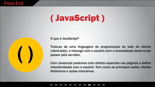 Front-End
( JavaScript )
O que é JavaScript?
Trata-se de uma linguagem de programação do lado do cliente
(client-side), e interage com o usuário sem a necessidade deste script
passar pelo servidor.
Com Javascript podemos criar efeitos especiais nas páginas e definir
interatividades com o usuário. Tem como as principais ações: efeitos
dinâmicos e ações interativas.
 