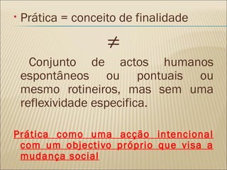 Prática = conceito de finalidade ≠ Conjunto de actos humanos espontâneos ou pontuais ou mesmo rotineiros, mas sem uma reflexividade especifica. Prática como uma acção intencional com um objectivo próprio que visa a mudança social 
