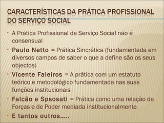A Prática Profissional de Serviço Social não é consensual Paulo Netto  = Prática Sincrética (fundamentada em diversos campos de saber o que a define são os seus objectos) Vicente Faleiros  = A prática com um estatuto teórico e metodológico fundamentada nas suas funções institucionais Falcão e Spsosati  = Prática como uma relação de Forças e de Poder mediada institucionalmente E tantos outros….. 