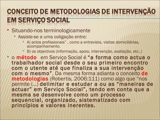 Situando-nos terminologicamente Assiste-se a uma coligação entre: A) actos profissionais” , como a entrevista, visitas domiciliárias, acompanhamento. B) os objectivos (informação, apoio, intervenção, avaliação, etc..) o  método  em Serviço Social é  “a forma como actua o trabalhador social desde o seu primeiro encontro com o utente até que finaliza a sua intervenção com o mesmo” . Da mesma forma adianta o conceito  de metodologias  (Robertis, 2006:111) como algo que “nos permite (…)  delimitar e estudar a ou as “maneiras de actuar” em Serviço Social”, tendo em conta que a mesma se desenvolve como um processo sequencial, organizado, sistematizado com princípios e valores inerentes.  