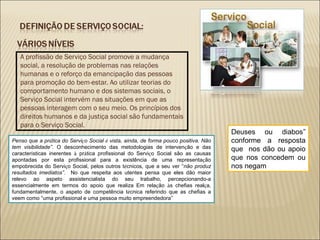 A profissão de Serviço Social promove a mudança social, a resolução de problemas nas relações humanas e o reforço da emancipação das pessoas para promoção do bem-estar. Ao utilizar teorias do comportamento humano e dos sistemas sociais, o Serviço Social intervém nas situações em que as pessoas interagem com o seu meio. Os princípios dos direitos humanos e da justiça social são fundamentais para o Serviço Social. Penso que a pr á tica do Servi ç o Social  é  vista, ainda, de forma pouco positiva. Não tem visibilidade ” .  O desconhecimento das metodologias de interven ç ão e das caracter í sticas inerentes  à  pr á tica profissional do Servi ç o Social são as causas apontadas por esta profissional para a existência de uma representa ç ão empobrecida do Servi ç o Social, pelos outros t é cnicos, que a seu ver  “ não produz resultados imediatos ” .  No que respeita aos utentes pensa que eles dão maior relevo ao aspeto assistencialista do seu trabalho, percepcionando-a essencialmente em termos do apoio que realiza Em rela ç ão  à s chefias real ç a, fundamentalmente, o aspeto de competência t é cnica referindo que as chefias a veem como  “ uma profissional e uma pessoa muito empreendedora ” Deuses ou diabos ”  conforme a resposta que  nos dão ou apoio que nos concedem ou nos negam 