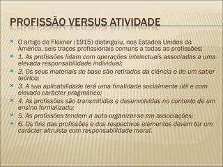 O artigo de Flexner (1915) distinguiu, nos Estados Unidos da América, seis traços profissionais comuns a todas as profissões: 1. As profissões lidam com operações intelectuais associadas a uma elevada responsabilidade individual; 2. Os seus materiais de base são retirados da ciência e de um saber teórico; 3. A sua aplicabilidade terá uma finalidade socialmente útil e com elevado carácter pragmático; 4. As profissões são transmitidas e desenvolvidas no contexto de um ensino formalizado; 5. As profissões tendem a auto-organizar-se em associações; 6. Os fins das profissões e dos respectivos elementos devem ter um carácter altruísta com responsabilidade moral . 