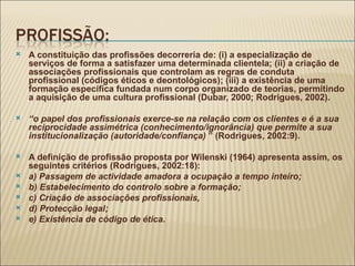 A constituição das profissões decorreria de: (i) a especialização de serviços de forma a satisfazer uma determinada clientela; (ii) a criação de associações profissionais que controlam as regras de conduta profissional (códigos éticos e deontológicos); (iii) a existência de uma formação específica fundada num corpo organizado de teorias, permitindo a aquisição de uma cultura profissional (Dubar, 2000; Rodrigues, 2002). “ o papel dos profissionais exerce-se na relação com os clientes e é a sua reciprocidade assimétrica (conhecimento/ignorância) que permite a sua institucionalização (autoridade/confiança)  ” (Rodrigues, 2002:9). A definição de profissão proposta por Wilenski (1964) apresenta assim, os seguintes critérios (Rodrigues, 2002:18): a) Passagem de actividade amadora a ocupação a tempo inteiro; b) Estabelecimento do controlo sobre a formação; c) Criação de associações profissionais,  d) Protecção legal; e) Existência de código de ética. 