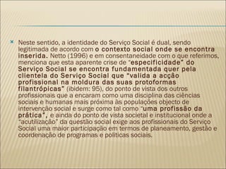 Neste sentido, a identidade do Serviço Social é dual, sendo legitimada de acordo com  o contexto social onde se encontra inserida.  Netto (1996) e em consentaneidade com o que referimos, menciona que esta aparente crise de “ especificidade” do Serviço Social se encontra fundamentada quer pela clientela do Serviço Social que “valida a acção profissional na moldura das suas protoformas filantrópicas”  (ibidem: 95), do ponto de vista dos outros profissionais que a encaram como uma disciplina das ciências sociais e humanas mais próxima às populações objecto de intervenção social e surge como tal como “ uma profissão da prática”,  e ainda do ponto de vista societal e institucional onde a “acutilização” da questão social exige aos profissionais do Serviço Social uma maior participação em termos de planeamento, gestão e coordenação de programas e politicas sociais. 
