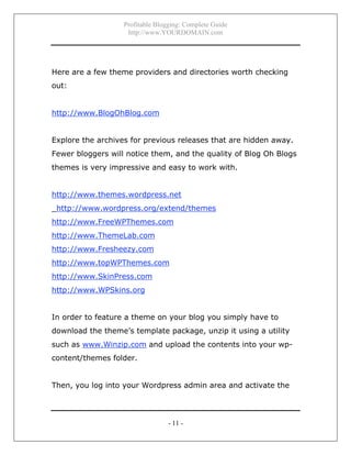 Profitable Blogging: Complete Guide
http://www.YOURDOMAIN.com
- 11 -
Here are a few theme providers and directories worth checking
out:
http://www.BlogOhBlog.com
Explore the archives for previous releases that are hidden away.
Fewer bloggers will notice them, and the quality of Blog Oh Blogs
themes is very impressive and easy to work with.
http://www.themes.wordpress.net
_http://www.wordpress.org/extend/themes
http://www.FreeWPThemes.com
http://www.ThemeLab.com
http://www.Fresheezy.com
http://www.topWPThemes.com
http://www.SkinPress.com
http://www.WPSkins.org
In order to feature a theme on your blog you simply have to
download the theme’s template package, unzip it using a utility
such as www.Winzip.com and upload the contents into your wp-
content/themes folder.
Then, you log into your Wordpress admin area and activate the
 