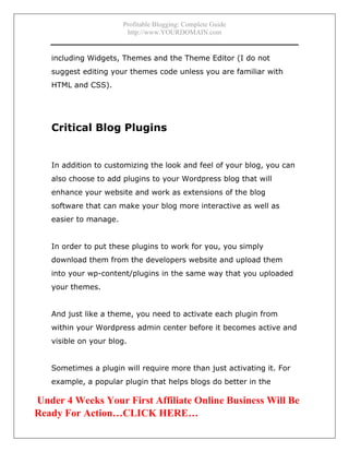 Profitable Blogging: Complete Guide
http://www.YOURDOMAIN.com
- 13 -
including Widgets, Themes and the Theme Editor (I do not
suggest editing your themes code unless you are familiar with
HTML and CSS).
Critical Blog Plugins
In addition to customizing the look and feel of your blog, you can
also choose to add plugins to your Wordpress blog that will
enhance your website and work as extensions of the blog
software that can make your blog more interactive as well as
easier to manage.
In order to put these plugins to work for you, you simply
download them from the developers website and upload them
into your wp-content/plugins in the same way that you uploaded
your themes.
And just like a theme, you need to activate each plugin from
within your Wordpress admin center before it becomes active and
visible on your blog.
Sometimes a plugin will require more than just activating it. For
example, a popular plugin that helps blogs do better in the
Under 4 Weeks Your First Affiliate Online Business Will Be
Ready For Action…CLICK HERE…
 