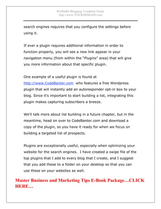 Profitable Blogging: Complete Guide
http://www.YOURDOMAIN.com
- 14 -
search engines requires that you configure the settings before
using it.
If ever a plugin requires additional information in order to
function properly, you will see a new link appear in your
navigation menu (from within the “Plugins” area) that will give
you more information about that specific plugin.
One example of a useful plugin is found at
http://www.CodeBanter.com who features a free Wordpress
plugin that will instantly add an autoresponder opt-in box to your
blog. Since it's important to start building a list, integrating this
plugin makes capturing subscribers a breeze.
We'll talk more about list building in a future chapter, but in the
meantime, head on over to CodeBanter.com and download a
copy of the plugin, so you have it ready for when we focus on
building a targeted list of prospects.
Plugins are exceptionally useful, especially when optimizing your
website for the search engines. I have created a swipe file of the
top plugins that I add to every blog that I create, and I suggest
that you add these to a folder on your desktop so that you can
use these on your websites as well.
Master Business and Marketing Tips E-Book Package…CLICK
HERE…
 
