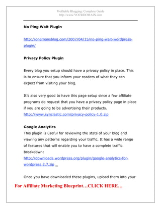 Profitable Blogging: Complete Guide
http://www.YOURDOMAIN.com
- 16 -
No Ping Wait Plugin
http://onemansblog.com/2007/04/15/no-ping-wait-wordpress-
plugin/
Privacy Policy Plugin
Every blog you setup should have a privacy policy in place. This
is to ensure that you inform your readers of what they can
expect from visiting your blog.
It’s also very good to have this page setup since a few affiliate
programs do request that you have a privacy policy page in place
if you are going to be advertising their products.
http://www.synclastic.com/privacy-policy-1.0.zip
Google Analytics
This plugin is useful for reviewing the stats of your blog and
viewing any patterns regarding your traffic. It has a wide range
of features that will enable you to have a complete traffic
breakdown:
http://downloads.wordpress.org/plugin/google-analytics-for-
wordpress.2.7.zip _
Once you have downloaded these plugins, upload them into your
For Affiliate Marketing Blueprint…CLICK HERE…
 
