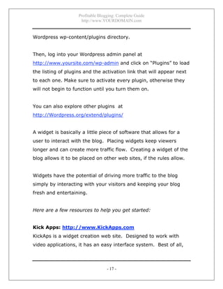 Profitable Blogging: Complete Guide
http://www.YOURDOMAIN.com
- 17 -
Wordpress wp-content/plugins directory.
Then, log into your Wordpress admin panel at
http://www.yoursite.com/wp-admin and click on “Plugins” to load
the listing of plugins and the activation link that will appear next
to each one. Make sure to activate every plugin, otherwise they
will not begin to function until you turn them on.
You can also explore other plugins at
http://Wordpress.org/extend/plugins/
A widget is basically a little piece of software that allows for a
user to interact with the blog. Placing widgets keep viewers
longer and can create more traffic flow. Creating a widget of the
blog allows it to be placed on other web sites, if the rules allow.
Widgets have the potential of driving more traffic to the blog
simply by interacting with your visitors and keeping your blog
fresh and entertaining.
Here are a few resources to help you get started:
Kick Apps: http://www.KickApps.com
KickAps is a widget creation web site. Designed to work with
video applications, it has an easy interface system. Best of all,
 
