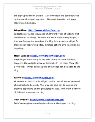 Profitable Blogging: Complete Guide
http://www.YOURDOMAIN.com
- 18 -
the sign-up is free of charge. It user friendly and can be placed
on the social networking sites. The fun interaction will keep
readers coming back.
WidgetBox: http://www.WidgetBox.com
Widgetbox provides thousands of different types of widgets that
can be used in a blog. Readers are more likely to stay longer, if
they are having fun. Also turn the blog into a custom widget for
those social networking sites. Endless options give free reign on
creativity.
Majik Widget: http://www.MajikWidget.com
MajikWidget is currently in the Beta phase so space is limited.
However, the widgets allow for linkbacks to the blog. They offer
a free trial. Things such as polls or rankings can be added to the
blog.
Wowzio: http://www.Wowzio.com
Wowzio is a customizable widget creator that allows for personal
photographs to be used. This way the blog can be unique and
creative depending on the photographs used. Pick from a variety
of different styles for the blog.
Tech Dreams: http://www.TechDreams.org
TechDreams places scrolling headlines at the top of the blog.
 