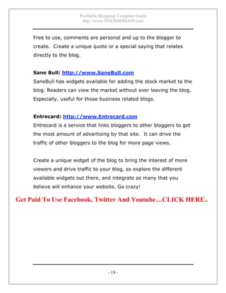 Profitable Blogging: Complete Guide
http://www.YOURDOMAIN.com
- 19 -
Free to use, comments are personal and up to the blogger to
create. Create a unique quote or a special saying that relates
directly to the blog.
Sane Bull: http://www.SaneBull.com
SaneBull has widgets available for adding the stock market to the
blog. Readers can view the market without ever leaving the blog.
Especially, useful for those business related blogs.
Entrecard: http://www.Entrecard.com
Entrecard is a service that links bloggers to other bloggers to get
the most amount of advertising by that site. It can drive the
traffic of other bloggers to the blog for more page views.
Create a unique widget of the blog to bring the interest of more
viewers and drive traffic to your blog, so explore the different
available widgets out there, and integrate as many that you
believe will enhance your website. Go crazy!
Get Paid To Use Facebook, Twitter And Youtube…CLICK HERE..
 