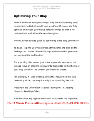 Profitable Blogging: Complete Guide
http://www.YOURDOMAIN.com
- 20 -
Optimizing Your Blog
When it comes to Wordpress blogs, they are exceptionally easy
to optimize. In fact, it should take less than 30 minutes to fully
optimize and tweak your blog's default settings so that it will
position itself well within the search engines.
Here is a step-by-step guide to optimizing every blog you create:
To begin, log into your Wordpress admin panel and click on the
Settings tab. Under General Settings make sure that you enter
in your blog title and tagline.
For your blog title, do not just enter in your domain name but
instead focus on entering in keywords that relate to the theme of
your blog based on the content you intend to create.
For example, if I was creating a blog that focused on the cake
decorating niche, my blog title might be something like this:
Wedding Cake Decorating – Secret Techniques To Creating
Gorgeous Wedding Cakes
Just the same, my tagline would also incorporate my keywords:
The 12 Minute Proven Affiliate System - Hot Offer!...CLICK HERE..
 