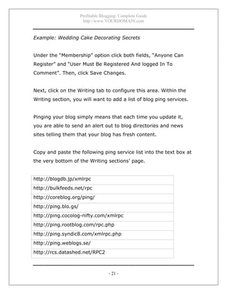 Profitable Blogging: Complete Guide
http://www.YOURDOMAIN.com
- 21 -
Example: Wedding Cake Decorating Secrets
Under the “Membership” option click both fields, “Anyone Can
Register” and “User Must Be Registered And logged In To
Comment”. Then, click Save Changes.
Next, click on the Writing tab to configure this area. Within the
Writing section, you will want to add a list of blog ping services.
Pinging your blog simply means that each time you update it,
you are able to send an alert out to blog directories and news
sites telling them that your blog has fresh content.
Copy and paste the following ping service list into the text box at
the very bottom of the Writing sections’ page.
http://blogdb.jp/xmlrpc
http://bulkfeeds.net/rpc
http://coreblog.org/ping/
http://ping.blo.gs/
http://ping.cocolog-nifty.com/xmlrpc
http://ping.rootblog.com/rpc.php
http://ping.syndic8.com/xmlrpc.php
http://ping.weblogs.se/
http://rcs.datashed.net/RPC2
 