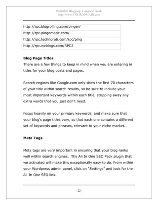 Profitable Blogging: Complete Guide
http://www.YOURDOMAIN.com
- 22 -
http://rpc.blogrolling.com/pinger/
http://rpc.pingomatic.com/
http://rpc.technorati.com/rpc/ping
http://rpc.weblogs.com/RPC2
Blog Page Titles
There are a few things to keep in mind when you are entering in
titles for your blog posts and pages.
Search engines like Google.com only show the first 70 characters
of your title within search results, so be sure to include your
most important keywords within each title, stripping away any
extra words that you just don't need.
Focus heavily on your primary keywords, and make sure that
your blog's page titles vary, so that each one contains a different
set of keywords and phrases, relevant to your niche market..
Meta Tags
Meta tags are very important in ensuring that your blog ranks
well within search engines. The All In One SEO Pack plugin that
we activated will make this exceptionally easy to do. From within
your Wordpress admin panel, click on “Settings” and look for the
All In One SEO link.
 