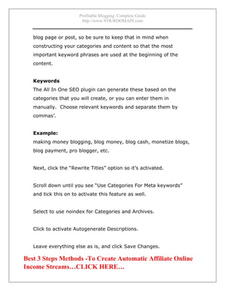 Profitable Blogging: Complete Guide
http://www.YOURDOMAIN.com
- 24 -
blog page or post, so be sure to keep that in mind when
constructing your categories and content so that the most
important keyword phrases are used at the beginning of the
content.
Keywords
The All In One SEO plugin can generate these based on the
categories that you will create, or you can enter them in
manually. Choose relevant keywords and separate them by
commas’.
Example:
making money blogging, blog money, blog cash, monetize blogs,
blog payment, pro blogger, etc.
Next, click the “Rewrite Titles” option so it’s activated.
Scroll down until you see “Use Categories For Meta keywords”
and tick this on to activate this feature as well.
Select to use noindex for Categories and Archives.
Click to activate Autogenerate Descriptions.
Leave everything else as is, and click Save Changes.
Best 3 Steps Methods -To Create Automatic Affiliate Online
Income Streams…CLICK HERE…
 