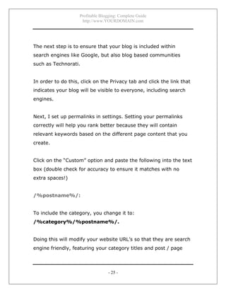 Profitable Blogging: Complete Guide
http://www.YOURDOMAIN.com
- 25 -
The next step is to ensure that your blog is included within
search engines like Google, but also blog based communities
such as Technorati.
In order to do this, click on the Privacy tab and click the link that
indicates your blog will be visible to everyone, including search
engines.
Next, I set up permalinks in settings. Setting your permalinks
correctly will help you rank better because they will contain
relevant keywords based on the different page content that you
create.
Click on the “Custom” option and paste the following into the text
box (double check for accuracy to ensure it matches with no
extra spaces!)
/%postname%/:
To include the category, you change it to:
/%category%/%postname%/.
Doing this will modify your website URL’s so that they are search
engine friendly, featuring your category titles and post / page
 