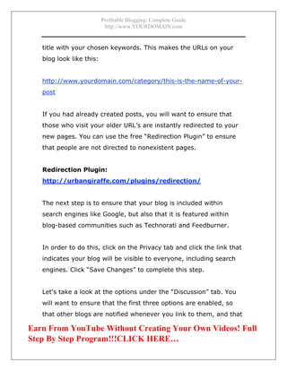 Profitable Blogging: Complete Guide
http://www.YOURDOMAIN.com
- 26 -
title with your chosen keywords. This makes the URLs on your
blog look like this:
http://www.yourdomain.com/category/this-is-the-name-of-your-
post
If you had already created posts, you will want to ensure that
those who visit your older URL’s are instantly redirected to your
new pages. You can use the free “Redirection Plugin” to ensure
that people are not directed to nonexistent pages.
Redirection Plugin:
http://urbangiraffe.com/plugins/redirection/
The next step is to ensure that your blog is included within
search engines like Google, but also that it is featured within
blog-based communities such as Technorati and Feedburner.
In order to do this, click on the Privacy tab and click the link that
indicates your blog will be visible to everyone, including search
engines. Click “Save Changes” to complete this step.
Let’s take a look at the options under the “Discussion” tab. You
will want to ensure that the first three options are enabled, so
that other blogs are notified whenever you link to them, and that
Earn From YouTube Without Creating Your Own Videos! Full
Step By Step Program!!!CLICK HERE…
 