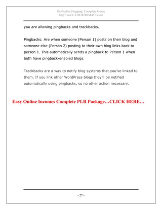 Profitable Blogging: Complete Guide
http://www.YOURDOMAIN.com
- 27 -
you are allowing pingbacks and trackbacks.
Pingbacks: Are when someone (Person 1) posts on their blog and
someone else (Person 2) posting to their own blog links back to
person 1. This automatically sends a pingback to Person 1 when
both have pingback-enabled blogs.
Trackbacks are a way to notify blog systems that you’ve linked to
them. If you link other WordPress blogs they’ll be notified
automatically using pingbacks, so no other action necessary.
Easy Online Incomes Complete PLR Package…CLICK HERE…
 
