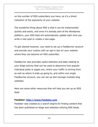Profitable Blogging: Complete Guide
http://www.YOURDOMAIN.com
- 30 -
on the number of RSS subscribers you have, as it's a direct
indication of the popularity of your website.
The wonderful thing about RSS is that it can be implemented
quickly and easily, and since it's already part of the Wordpress
platform, your RSS feed will automatically update each time you
write a new post or create a new page.
To get started however, you need to set up a Feedburner account
and provide your visitors with an opt-in box on your website
where they can become an RSS subscriber.
Feedburner also provides useful statistics and data relating to
your blogs activity that can be used to determine how popular
individual posts or pages are, where your traffic is coming from
as well as where it ends up going to, and within one single
Feedburner account, you can set up and manage multiple blog
websites.
Here are some other resources that will help you set up an RSS
feed:
Feedster: http://www.Feedster.com
Feedster was created as a search engine for finding content that
has been published on blogs and websites-utilizing RSS feeds.
 