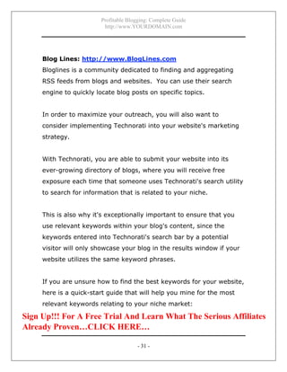 Profitable Blogging: Complete Guide
http://www.YOURDOMAIN.com
- 31 -
Blog Lines: http://www.BlogLines.com
Bloglines is a community dedicated to finding and aggregating
RSS feeds from blogs and websites. You can use their search
engine to quickly locate blog posts on specific topics.
In order to maximize your outreach, you will also want to
consider implementing Technorati into your website's marketing
strategy.
With Technorati, you are able to submit your website into its
ever-growing directory of blogs, where you will receive free
exposure each time that someone uses Technorati's search utility
to search for information that is related to your niche.
This is also why it's exceptionally important to ensure that you
use relevant keywords within your blog's content, since the
keywords entered into Technorati's search bar by a potential
visitor will only showcase your blog in the results window if your
website utilizes the same keyword phrases.
If you are unsure how to find the best keywords for your website,
here is a quick-start guide that will help you mine for the most
relevant keywords relating to your niche market:
Sign Up!!! For A Free Trial And Learn What The Serious Affiliates
Already Proven…CLICK HERE…
 