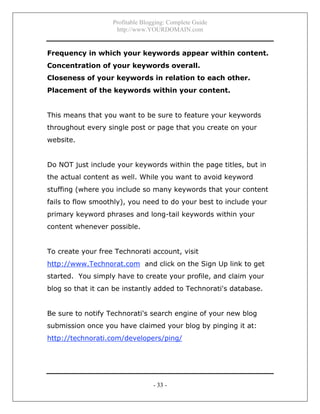 Profitable Blogging: Complete Guide
http://www.YOURDOMAIN.com
- 33 -
Frequency in which your keywords appear within content.
Concentration of your keywords overall.
Closeness of your keywords in relation to each other.
Placement of the keywords within your content.
This means that you want to be sure to feature your keywords
throughout every single post or page that you create on your
website.
Do NOT just include your keywords within the page titles, but in
the actual content as well. While you want to avoid keyword
stuffing (where you include so many keywords that your content
fails to flow smoothly), you need to do your best to include your
primary keyword phrases and long-tail keywords within your
content whenever possible.
To create your free Technorati account, visit
http://www.Technorat.com and click on the Sign Up link to get
started. You simply have to create your profile, and claim your
blog so that it can be instantly added to Technorati's database.
Be sure to notify Technorati's search engine of your new blog
submission once you have claimed your blog by pinging it at:
http://technorati.com/developers/ping/
 